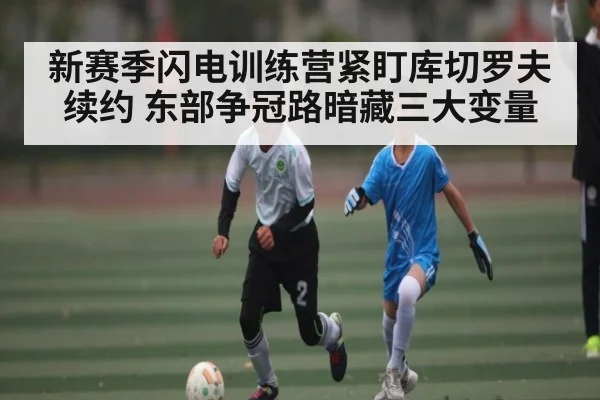 新赛季闪电训练营紧盯库切罗夫续约 东部争冠路暗藏三大变量